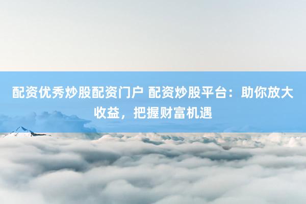 配资优秀炒股配资门户 配资炒股平台：助你放大收益，把握财富机遇