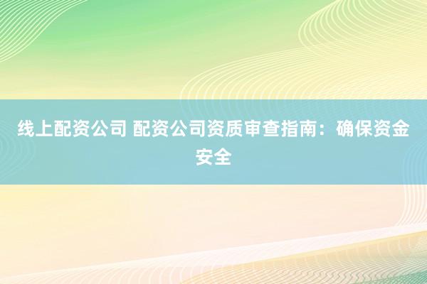 线上配资公司 配资公司资质审查指南：确保资金安全