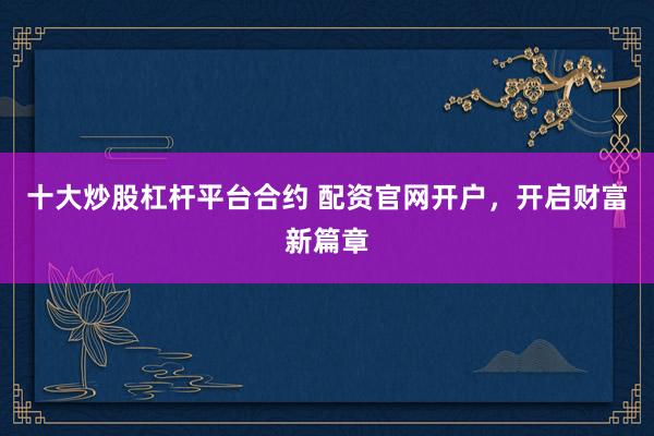 十大炒股杠杆平台合约 配资官网开户，开启财富新篇章