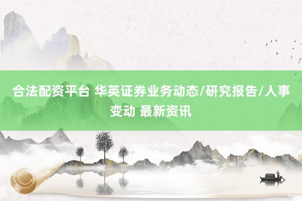 合法配资平台 华英证券业务动态/研究报告/人事变动 最新资讯