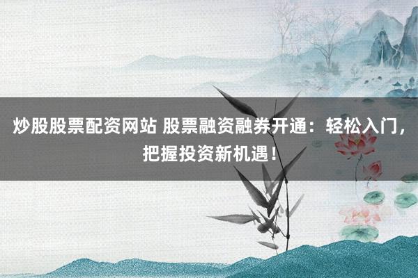 炒股股票配资网站 股票融资融券开通：轻松入门，把握投资新机遇！