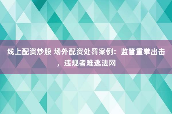 线上配资炒股 场外配资处罚案例：监管重拳出击，违规者难逃法网