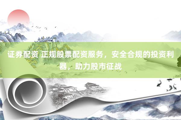 证券配资 正规股票配资服务，安全合规的投资利器，助力股市征战