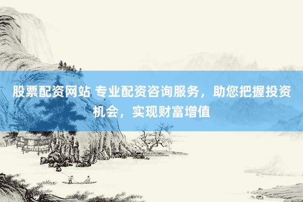 股票配资网站 专业配资咨询服务，助您把握投资机会，实现财富增值
