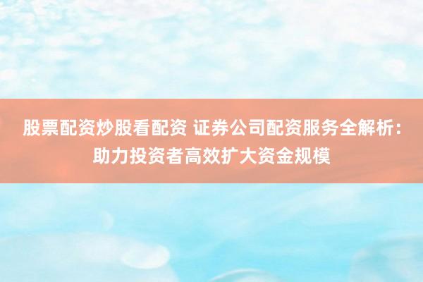 股票配资炒股看配资 证券公司配资服务全解析：助力投资者高效扩大资金规模