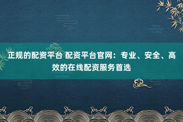 正规的配资平台 配资平台官网：专业、安全、高效的在线配资服务首选