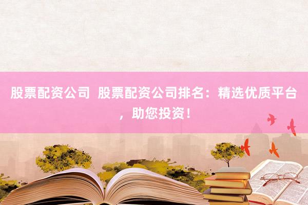 股票配资公司  股票配资公司排名：精选优质平台，助您投资！