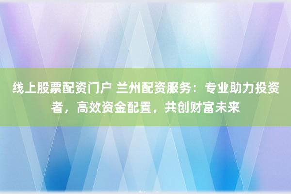 线上股票配资门户 兰州配资服务：专业助力投资者，高效资金配置，共创财富未来