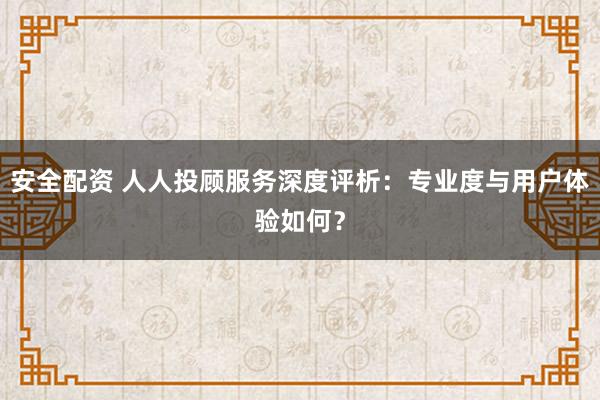 安全配资 人人投顾服务深度评析：专业度与用户体验如何？