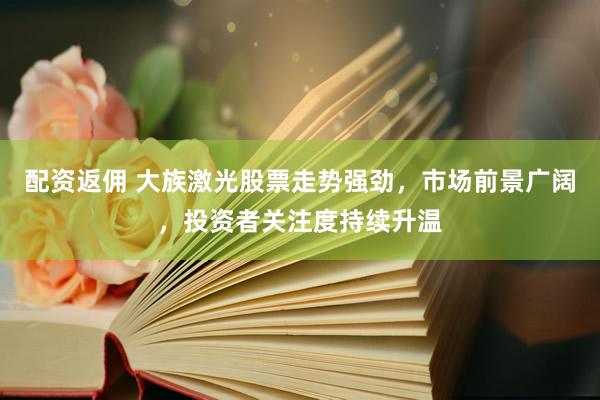配资返佣 大族激光股票走势强劲，市场前景广阔，投资者关注度持续升温
