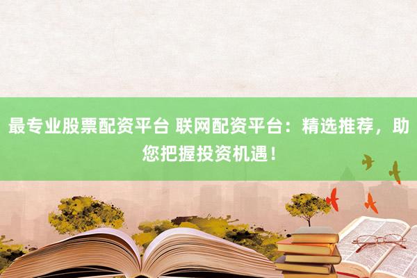 最专业股票配资平台 联网配资平台：精选推荐，助您把握投资机遇！
