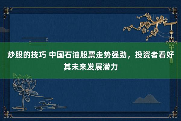 炒股的技巧 中国石油股票走势强劲，投资者看好其未来发展潜力