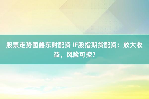 股票走势图鑫东财配资 IF股指期货配资：放大收益，风险可控？