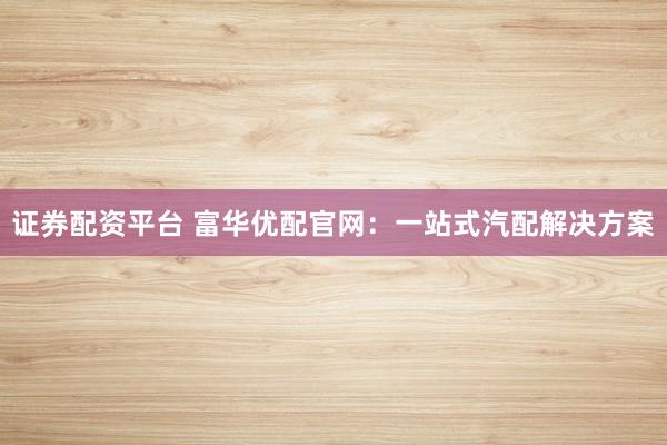 证券配资平台 富华优配官网：一站式汽配解决方案