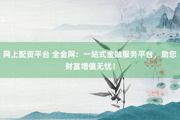 网上配资平台 全金网：一站式金融服务平台，助您财富增值无忧！
