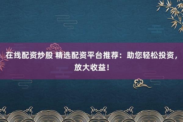 在线配资炒股 精选配资平台推荐：助您轻松投资，放大收益！