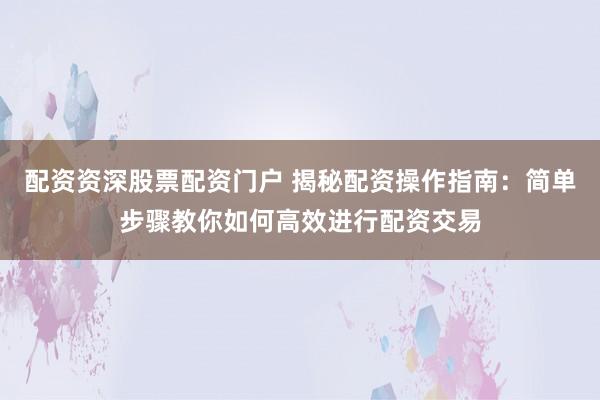 配资资深股票配资门户 揭秘配资操作指南：简单步骤教你如何高效进行配资交易