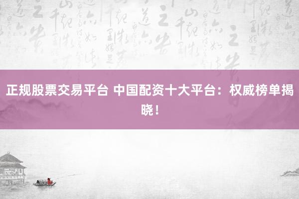 正规股票交易平台 中国配资十大平台：权威榜单揭晓！