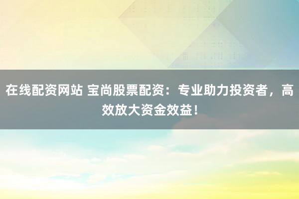 在线配资网站 宝尚股票配资：专业助力投资者，高效放大资金效益！