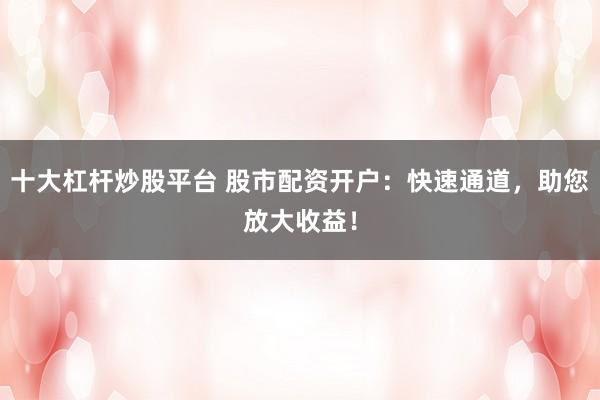 十大杠杆炒股平台 股市配资开户：快速通道，助您放大收益！