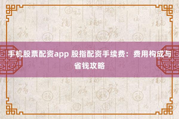 手机股票配资app 股指配资手续费：费用构成与省钱攻略