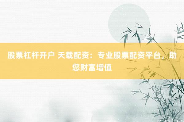 股票杠杆开户 天载配资：专业股票配资平台，助您财富增值