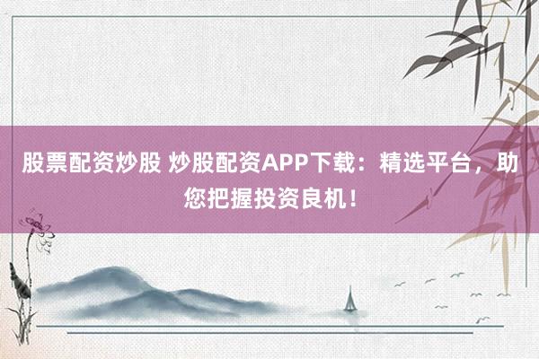 股票配资炒股 炒股配资APP下载：精选平台，助您把握投资良机！