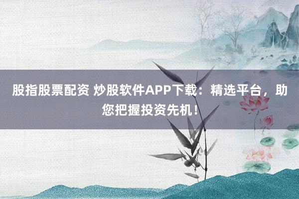 股指股票配资 炒股软件APP下载：精选平台，助您把握投资先机！