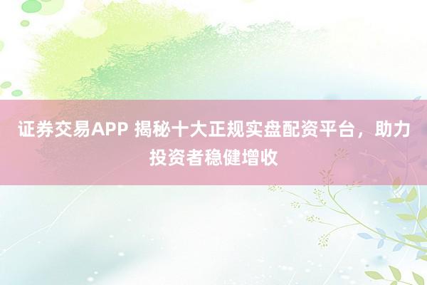 证券交易APP 揭秘十大正规实盘配资平台，助力投资者稳健增收