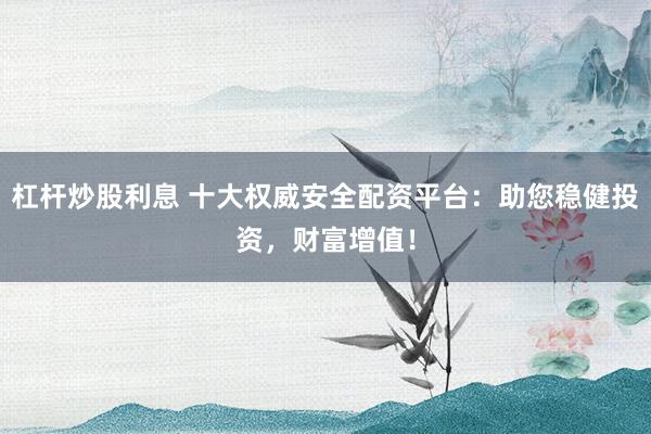 杠杆炒股利息 十大权威安全配资平台：助您稳健投资，财富增值！