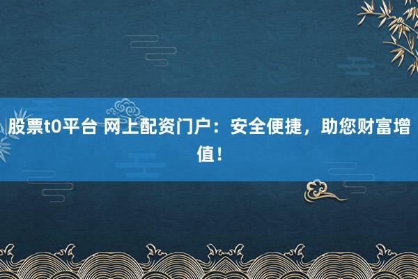 股票t0平台 网上配资门户：安全便捷，助您财富增值！