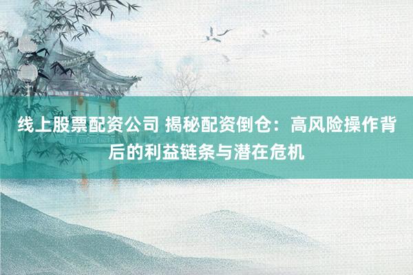 线上股票配资公司 揭秘配资倒仓：高风险操作背后的利益链条与潜在危机