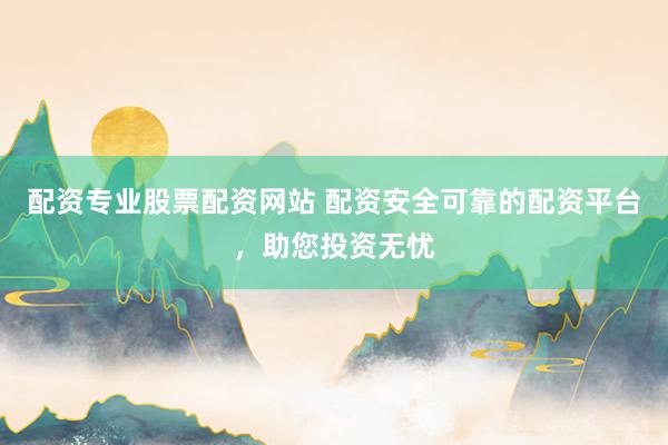 配资专业股票配资网站 配资安全可靠的配资平台，助您投资无忧