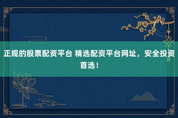 正规的股票配资平台 精选配资平台网址，安全投资首选！