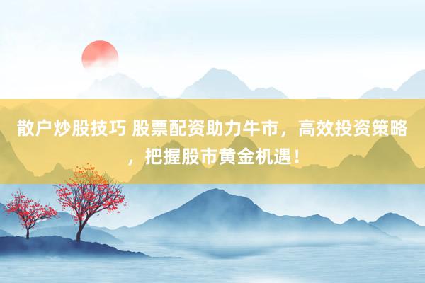 散户炒股技巧 股票配资助力牛市，高效投资策略，把握股市黄金机遇！