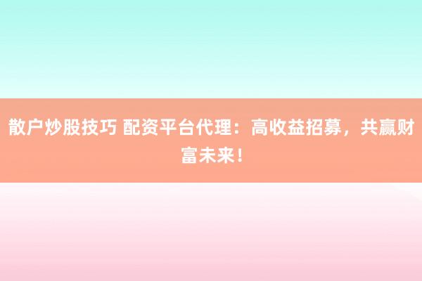 散户炒股技巧 配资平台代理：高收益招募，共赢财富未来！
