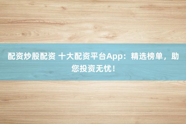 配资炒股配资 十大配资平台App：精选榜单，助您投资无忧！
