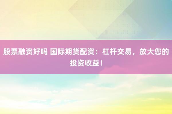 股票融资好吗 国际期货配资：杠杆交易，放大您的投资收益！
