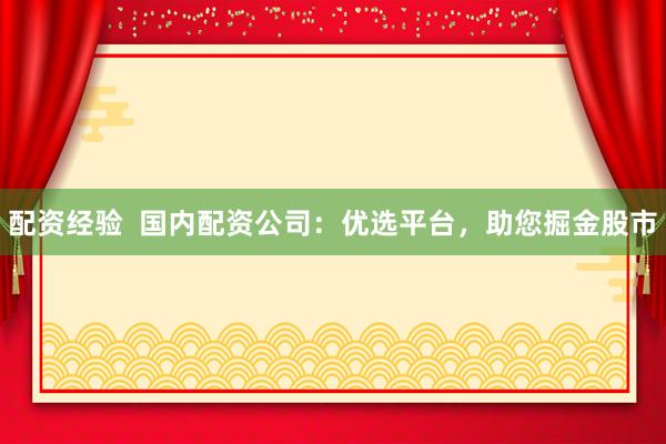 配资经验  国内配资公司：优选平台，助您掘金股市