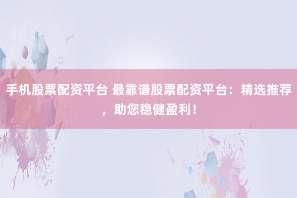 手机股票配资平台 最靠谱股票配资平台：精选推荐，助您稳健盈利！