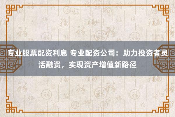 专业股票配资利息 专业配资公司：助力投资者灵活融资，实现资产增值新路径