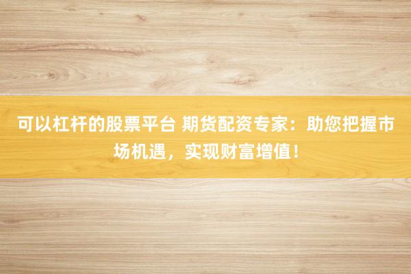 可以杠杆的股票平台 期货配资专家：助您把握市场机遇，实现财富增值！