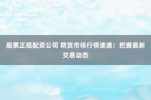 股票正规配资公司 期货市场行情速递：把握最新交易动态