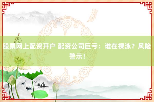 股票网上配资开户 配资公司巨亏：谁在裸泳？风险警示！