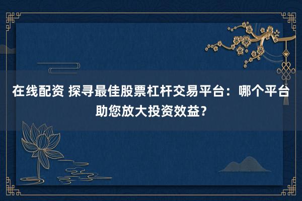 在线配资 探寻最佳股票杠杆交易平台：哪个平台助您放大投资效益？