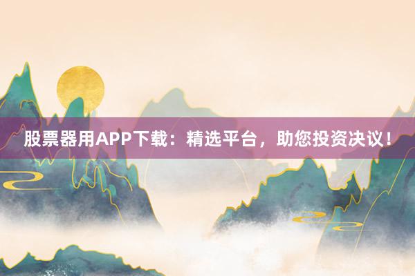 股票器用APP下载：精选平台，助您投资决议！