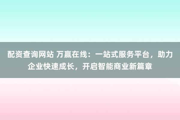 配资查询网站 万赢在线：一站式服务平台，助力企业快速成长，开启智能商业新篇章
