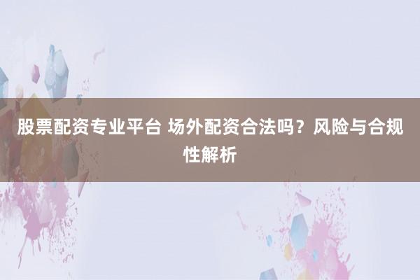 股票配资专业平台 场外配资合法吗？风险与合规性解析