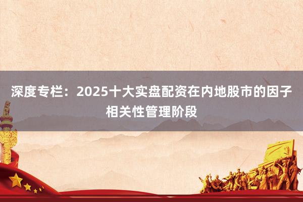 深度专栏：2025十大实盘配资在内地股市的因子相关性管理阶段