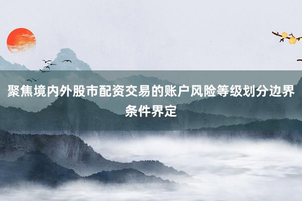 聚焦境内外股市配资交易的账户风险等级划分边界条件界定